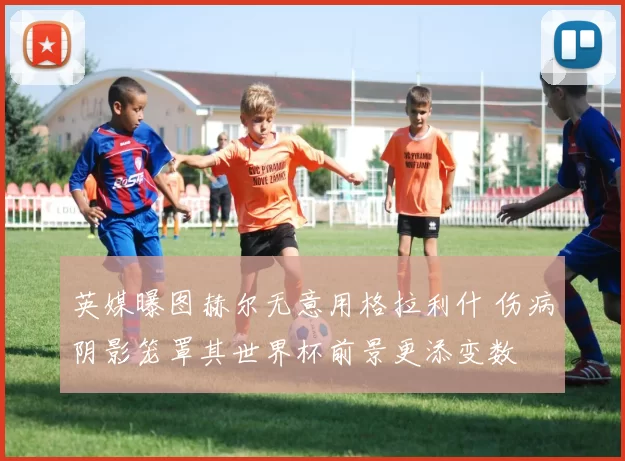 英媒曝图赫尔无意用格拉利什 伤病阴影笼罩其世界杯前景更添变数